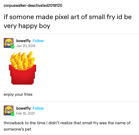 an edited screenshot of a tumblr post. corupswalker-deactivated posts 'if someone made pixel art of small fry id be very happy boy'. user bowelfly reblogs it with an pixel art of a small mcdonalds fry, with the text 'enjoy your fries' underneith. bowelfly then reblogs it again, years later (as evident by the timestamps), with the text 'throwback to taht time i didnt realize that small fry was the name of someone's pet'